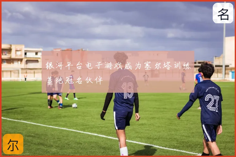 银河平台电子游戏成为塞尔塔训练基地冠名伙伴